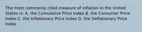 The most commonly cited measure of inflation in the United States is: A. the Cumulative Price Index B. the Consumer Price Index C. the Inflationary Price Index D. the Deflationary Price Index