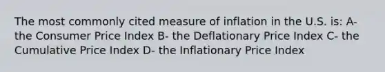 The most commonly cited measure of inflation in the U.S. is: A- the Consumer Price Index B- the Deflationary Price Index C- the Cumulative Price Index D- the Inflationary Price Index