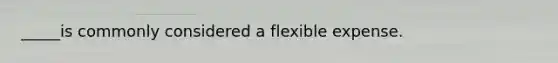 _____is commonly considered a flexible expense.