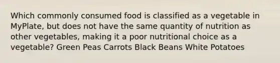 Which commonly consumed food is classified as a vegetable in MyPlate, but does not have the same quantity of nutrition as other vegetables, making it a poor nutritional choice as a vegetable? Green Peas Carrots Black Beans White Potatoes