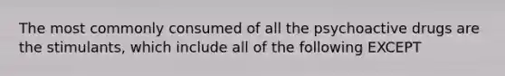 The most commonly consumed of all the psychoactive drugs are the stimulants, which include all of the following EXCEPT