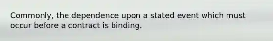 Commonly, the dependence upon a stated event which must occur before a contract is binding.