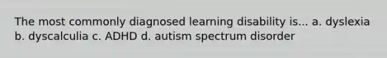 The most commonly diagnosed learning disability is... a. dyslexia b. dyscalculia c. ADHD d. autism spectrum disorder