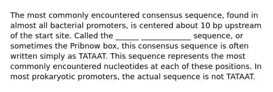 The most commonly encountered consensus sequence, found in almost all bacterial promoters, is centered about 10 bp upstream of the start site. Called the ______ _____________ sequence, or sometimes the Pribnow box, this consensus sequence is often written simply as TATAAT. This sequence represents the most commonly encountered nucleotides at each of these positions. In most prokaryotic promoters, the actual sequence is not TATAAT.