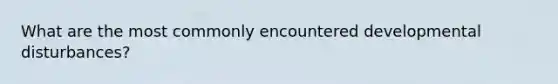 What are the most commonly encountered developmental disturbances?