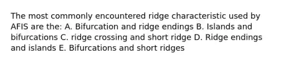 The most commonly encountered ridge characteristic used by AFIS are the: A. Bifurcation and ridge endings B. Islands and bifurcations C. ridge crossing and short ridge D. Ridge endings and islands E. Bifurcations and short ridges