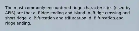 The most commonly encountered ridge characteristics (used by AFIS) are the: a. Ridge ending and island. b. Ridge crossing and short ridge. c. Bifurcation and trifurcation. d. Bifurcation and ridge ending.