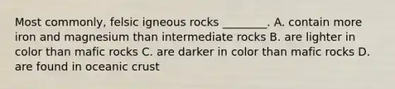 Most commonly, felsic igneous rocks ________. A. contain more iron and magnesium than intermediate rocks B. are lighter in color than mafic rocks C. are darker in color than mafic rocks D. are found in oceanic crust