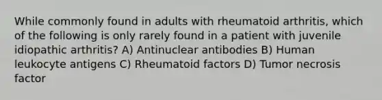 While commonly found in adults with rheumatoid arthritis, which of the following is only rarely found in a patient with juvenile idiopathic arthritis? A) Antinuclear antibodies B) Human leukocyte antigens C) Rheumatoid factors D) Tumor necrosis factor