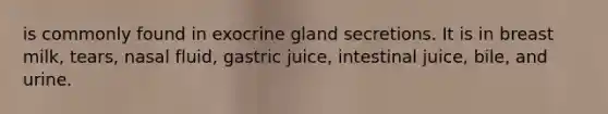 is commonly found in exocrine gland secretions. It is in breast milk, tears, nasal fluid, gastric juice, intestinal juice, bile, and urine.