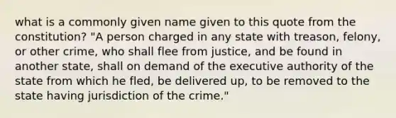 what is a commonly given name given to this quote from the constitution? "A person charged in any state with treason, felony, or other crime, who shall flee from justice, and be found in another state, shall on demand of the executive authority of the state from which he fled, be delivered up, to be removed to the state having jurisdiction of the crime."