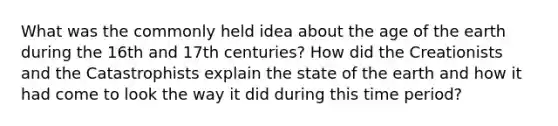 What was the commonly held idea about the age of the earth during the 16th and 17th centuries? How did the Creationists and the Catastrophists explain the state of the earth and how it had come to look the way it did during this time period?