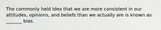 The commonly held idea that we are more consistent in our attitudes, opinions, and beliefs than we actually are is known as _______ bias.