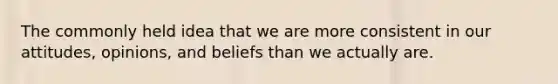 The commonly held idea that we are more consistent in our attitudes, opinions, and beliefs than we actually are.