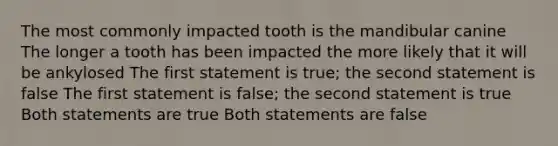 The most commonly impacted tooth is the mandibular canine The longer a tooth has been impacted the more likely that it will be ankylosed The first statement is true; the second statement is false The first statement is false; the second statement is true Both statements are true Both statements are false