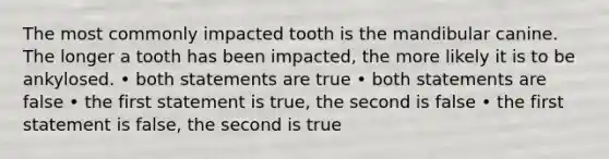 The most commonly impacted tooth is the mandibular canine. The longer a tooth has been impacted, the more likely it is to be ankylosed. • both statements are true • both statements are false • the first statement is true, the second is false • the first statement is false, the second is true