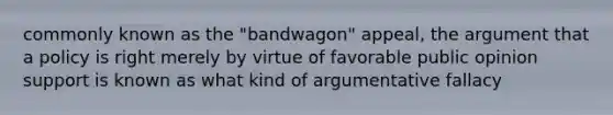 commonly known as the "bandwagon" appeal, the argument that a policy is right merely by virtue of favorable public opinion support is known as what kind of argumentative fallacy