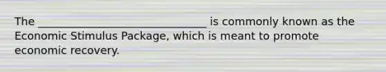 The _______________________________ is commonly known as the Economic Stimulus Package, which is meant to promote economic recovery.