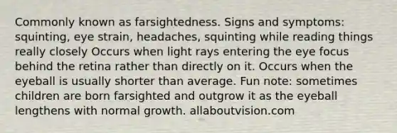 Commonly known as farsightedness. Signs and symptoms: squinting, eye strain, headaches, squinting while reading things really closely Occurs when light rays entering the eye focus behind the retina rather than directly on it. Occurs when the eyeball is usually shorter than average. Fun note: sometimes children are born farsighted and outgrow it as the eyeball lengthens with normal growth. allaboutvision.com