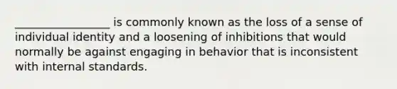 _________________ is commonly known as the loss of a sense of individual identity and a loosening of inhibitions that would normally be against engaging in behavior that is inconsistent with internal standards.