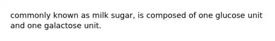 commonly known as milk sugar, is composed of one glucose unit and one galactose unit.