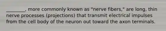 ________, more commonly known as "nerve fibers," are long, thin nerve processes (projections) that transmit electrical impulses from the cell body of the neuron out toward the axon terminals.