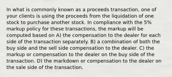 In what is commonly known as a proceeds transaction, one of your clients is using the proceeds from the liquidation of one stock to purchase another stock. In compliance with the 5% markup policy for these transactions, the markup will be computed based on A) the compensation to the dealer for each side of the transaction separately. B) a combination of both the buy side and the sell side compensation to the dealer. C) the markup or compensation to the dealer on the buy side of the transaction. D) the markdown or compensation to the dealer on the sale side of the transaction.