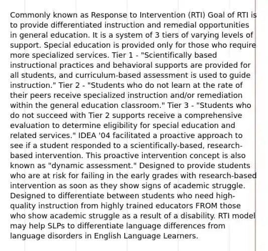 Commonly known as Response to Intervention (RTI) Goal of RTI is to provide differentiated instruction and remedial opportunities in general education. It is a system of 3 tiers of varying levels of support. Special education is provided only for those who require more specialized services. Tier 1 - "Scientifically based instructional practices and behavioral supports are provided for all students, and curriculum-based assessment is used to guide instruction." Tier 2 - "Students who do not learn at the rate of their peers receive specialized instruction and/or remediation within the general education classroom." Tier 3 - "Students who do not succeed with Tier 2 supports receive a comprehensive evaluation to determine eligibility for special education and related services." IDEA '04 facilitated a proactive approach to see if a student responded to a scientifically-based, research-based intervention. This proactive intervention concept is also known as "dynamic assessment." Designed to provide students who are at risk for failing in the early grades with research-based intervention as soon as they show signs of academic struggle. Designed to differentiate between students who need high-quality instruction from highly trained educators FROM those who show academic struggle as a result of a disability. RTI model may help SLPs to differentiate language differences from language disorders in English Language Learners.