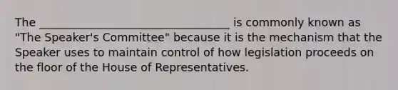 The __________________________________ is commonly known as "The Speaker's Committee" because it is the mechanism that the Speaker uses to maintain control of how legislation proceeds on the floor of the House of Representatives.