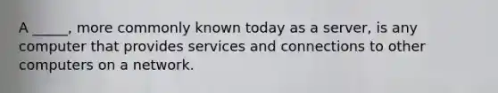 A _____, more commonly known today as a server, is any computer that provides services and connections to other computers on a network.