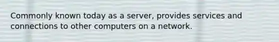 Commonly known today as a server, provides services and connections to other computers on a network.