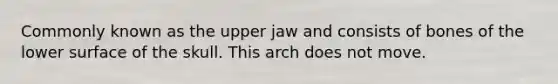 Commonly known as the upper jaw and consists of bones of the lower surface of the skull. This arch does not move.