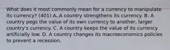 What does it most commonly mean for a currency to manipulate its currency? (401) A. A country strengthens its currency. B. A country pegs the value of its own currency to another, larger country's currency. C. A country keeps the value of its currency artificially low. D. A country changes its macroeconomics policies to prevent a recession.