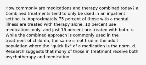 How commonly are medications and therapy combined today? a. Combined treatments tend to only be used in an inpatient setting. b. Approximately 75 percent of those with a mental illness are treated with therapy alone, 10 percent use medications only, and just 15 percent are treated with both. c. While the combined approach is commonly used in the treatment of children, the same is not true in the adult population where the "quick fix" of a medication is the norm. d. Research suggests that many of those in treatment receive both psychotherapy and medication.