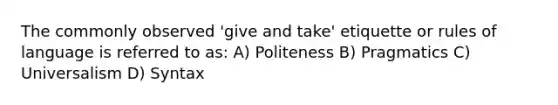 The commonly observed 'give and take' etiquette or rules of language is referred to as: A) Politeness B) Pragmatics C) Universalism D) Syntax