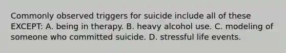 Commonly observed triggers for suicide include all of these EXCEPT: A. being in therapy. B. heavy alcohol use. C. modeling of someone who committed suicide. D. stressful life events.