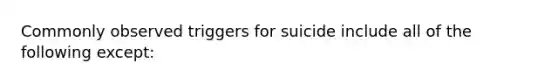 Commonly observed triggers for suicide include all of the following except: