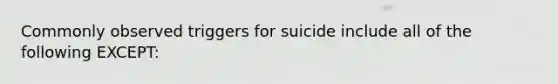 Commonly observed triggers for suicide include all of the following EXCEPT: