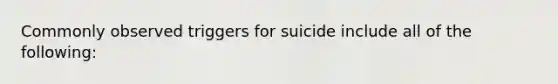 Commonly observed triggers for suicide include all of the following: