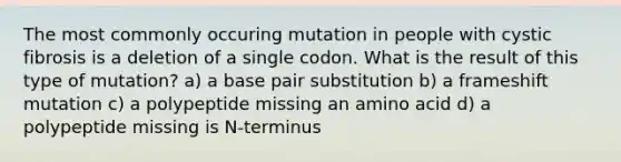 The most commonly occuring mutation in people with cystic fibrosis is a deletion of a single codon. What is the result of this type of mutation? a) a base pair substitution b) a frameshift mutation c) a polypeptide missing an amino acid d) a polypeptide missing is N-terminus