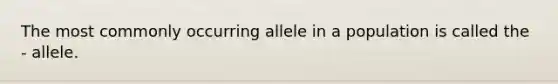 The most commonly occurring allele in a population is called the - allele.