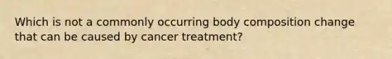 Which is not a commonly occurring body composition change that can be caused by cancer treatment?