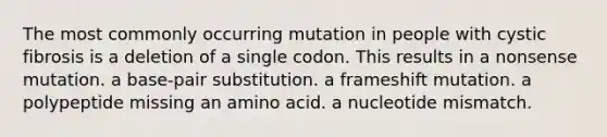 The most commonly occurring mutation in people with cystic fibrosis is a deletion of a single codon. This results in a nonsense mutation. a base-pair substitution. a frameshift mutation. a polypeptide missing an amino acid. a nucleotide mismatch.