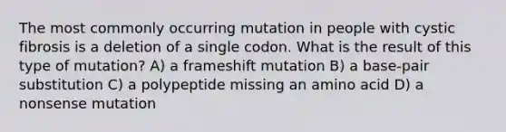 The most commonly occurring mutation in people with cystic fibrosis is a deletion of a single codon. What is the result of this type of mutation? A) a frameshift mutation B) a base-pair substitution C) a polypeptide missing an amino acid D) a nonsense mutation