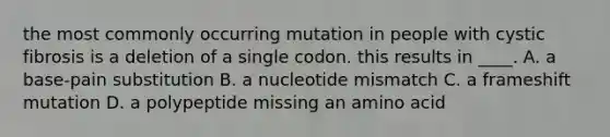 the most commonly occurring mutation in people with cystic fibrosis is a deletion of a single codon. this results in ____. A. a base-pain substitution B. a nucleotide mismatch C. a frameshift mutation D. a polypeptide missing an amino acid