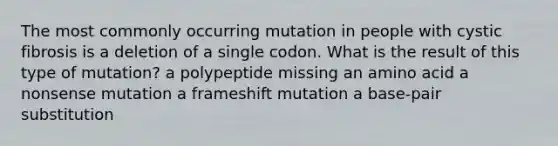 The most commonly occurring mutation in people with cystic fibrosis is a deletion of a single codon. What is the result of this type of mutation? a polypeptide missing an amino acid a nonsense mutation a frameshift mutation a base-pair substitution