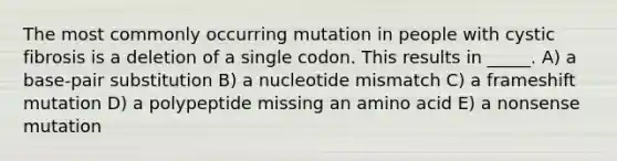 The most commonly occurring mutation in people with cystic fibrosis is a deletion of a single codon. This results in _____. A) a base-pair substitution B) a nucleotide mismatch C) a frameshift mutation D) a polypeptide missing an amino acid E) a nonsense mutation