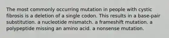 The most commonly occurring mutation in people with cystic fibrosis is a deletion of a single codon. This results in a base-pair substitution. a nucleotide mismatch. a frameshift mutation. a polypeptide missing an amino acid. a nonsense mutation.