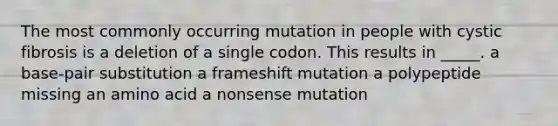 The most commonly occurring mutation in people with cystic fibrosis is a deletion of a single codon. This results in _____. a base-pair substitution a frameshift mutation a polypeptide missing an amino acid a nonsense mutation ​