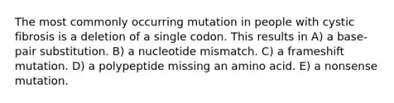 The most commonly occurring mutation in people with cystic fibrosis is a deletion of a single codon. This results in A) a base-pair substitution. B) a nucleotide mismatch. C) a frameshift mutation. D) a polypeptide missing an amino acid. E) a nonsense mutation.